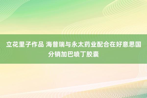 立花里子作品 海普瑞与永太药业配合在好意思国分销加巴喷丁胶囊