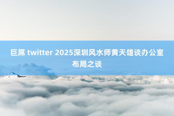 巨屌 twitter 2025深圳风水师黄天雄谈办公室布局之