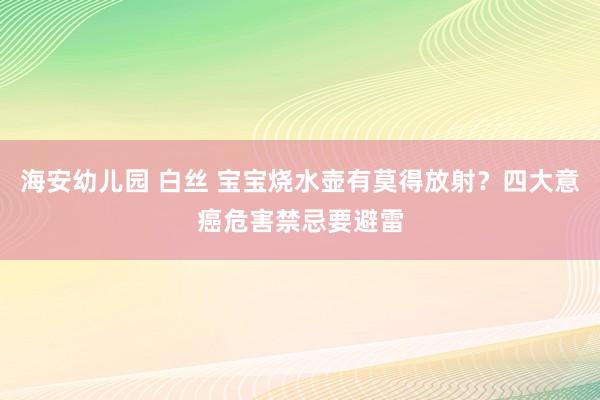 海安幼儿园 白丝 宝宝烧水壶有莫得放射？四大意癌危害禁忌要避雷