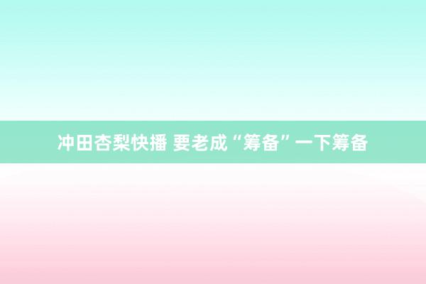 冲田杏梨快播 要老成“筹备”一下筹备