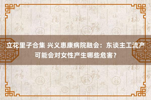 立花里子合集 兴义惠康病院融会：东谈主工流产可能会对女性产生