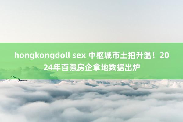 hongkongdoll sex 中枢城市土拍升温！2024年百强房企拿地数据出炉