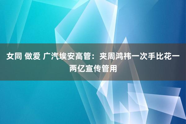 女同 做爱 广汽埃安高管：夹周鸿祎一次手比花一两亿宣传管用