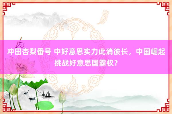 冲田杏梨番号 中好意思实力此消彼长，中国崛起挑战好意思国霸权