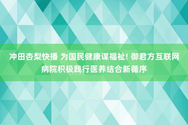 冲田杏梨快播 为国民健康谋福祉! 御君方互联网病院积极践行医