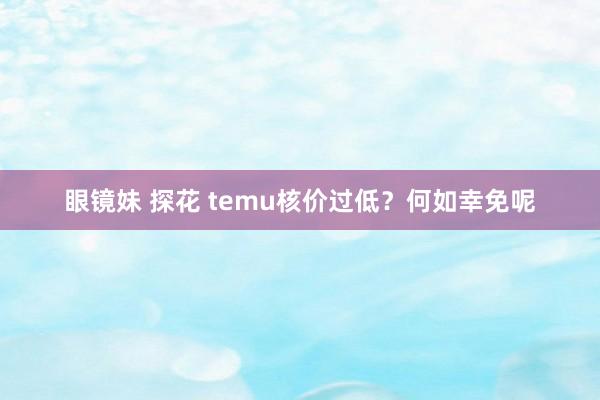 眼镜妹 探花 temu核价过低？何如幸免呢