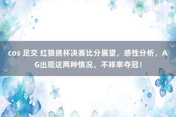 cos 足交 红狼挑杯决赛比分展望，感性分析，AG出现这两种情况，不祥率夺冠！