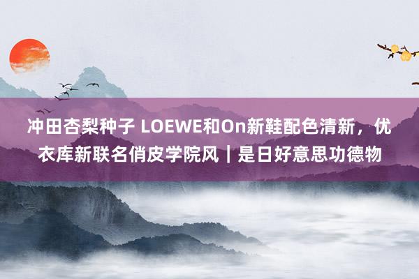 冲田杏梨种子 LOEWE和On新鞋配色清新，优衣库新联名俏皮学院风｜是日好意思功德物