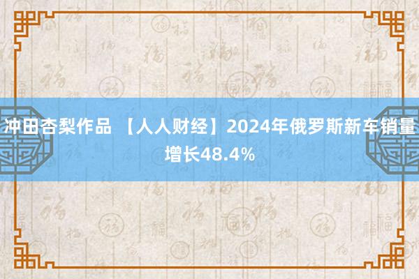 冲田杏梨作品 【人人财经】2024年俄罗斯新车销量增长48.4%