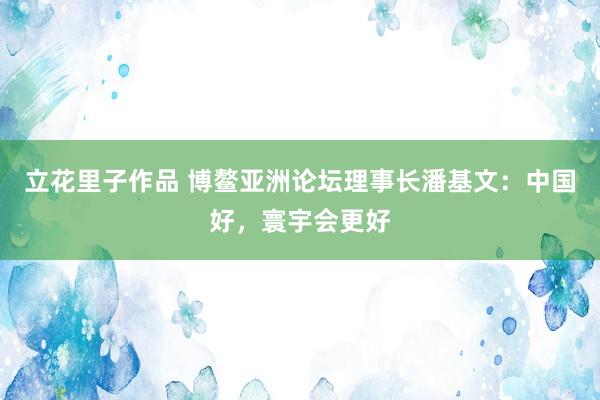 立花里子作品 博鳌亚洲论坛理事长潘基文：中国好，寰宇会更好