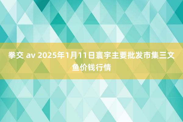 拳交 av 2025年1月11日寰宇主要批发市集三文鱼价钱行情