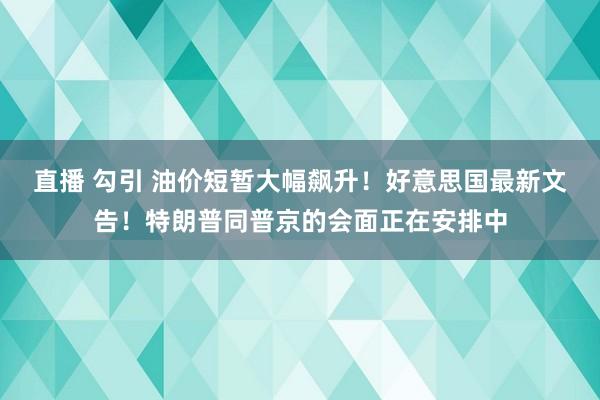 直播 勾引 油价短暂大幅飙升！好意思国最新文告！特朗普同普京的会面正在安排中