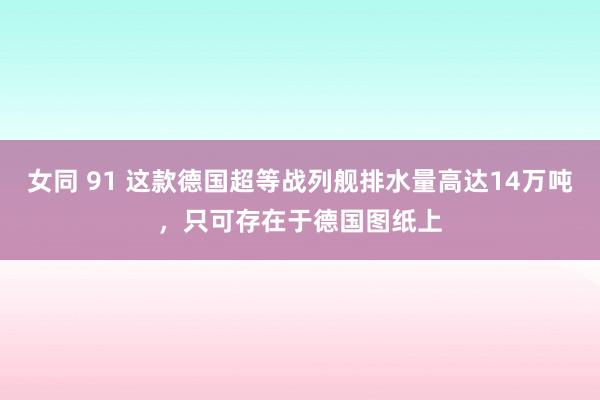 女同 91 这款德国超等战列舰排水量高达14万吨，只可存在于德国图纸上