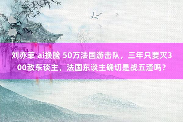 刘亦菲 ai换脸 50万法国游击队，三年只要灭300敌东谈主，法国东谈主确切是战五渣吗？