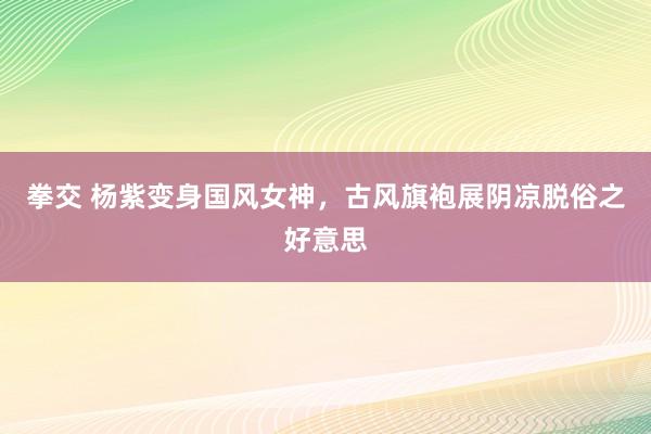 拳交 杨紫变身国风女神，古风旗袍展阴凉脱俗之好意思