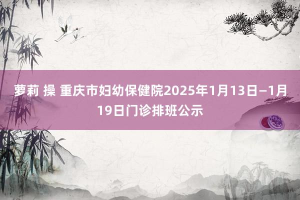 萝莉 操 重庆市妇幼保健院2025年1月13日—1月19日门诊排班公示