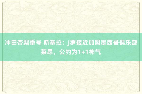 冲田杏梨番号 斯基拉：J罗接近加盟墨西哥俱乐部莱昂，公约为1+1神气