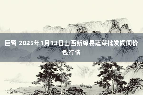 巨臀 2025年1月13日山西新绛县蔬菜批发阛阓价钱行情