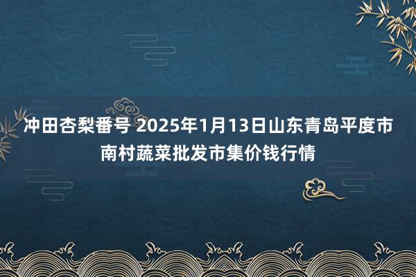 冲田杏梨番号 2025年1月13日山东青岛平度市南村蔬菜批发市集价钱行情