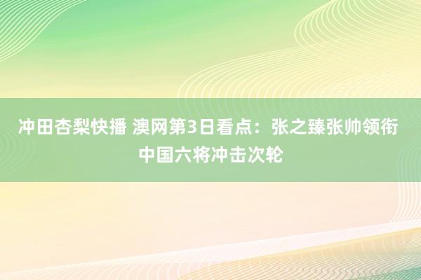 冲田杏梨快播 澳网第3日看点：张之臻张帅领衔 中国六将冲击次轮