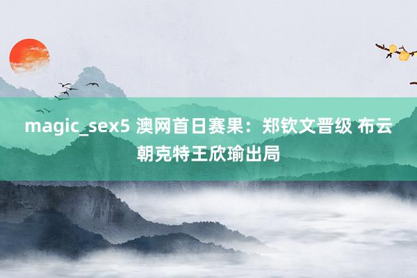 magic_sex5 澳网首日赛果：郑钦文晋级 布云朝克特王