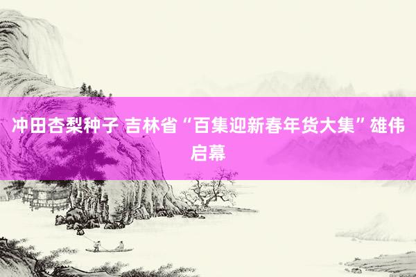 冲田杏梨种子 吉林省“百集迎新春年货大集”雄伟启幕