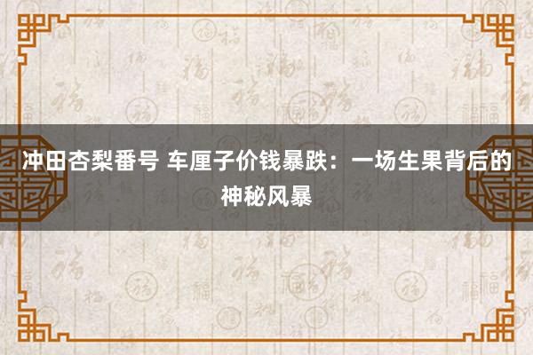 冲田杏梨番号 车厘子价钱暴跌：一场生果背后的神秘风暴