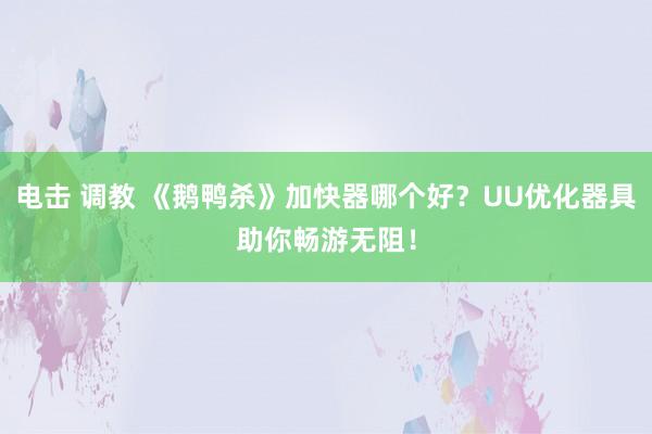 电击 调教 《鹅鸭杀》加快器哪个好？UU优化器具助你畅游无阻