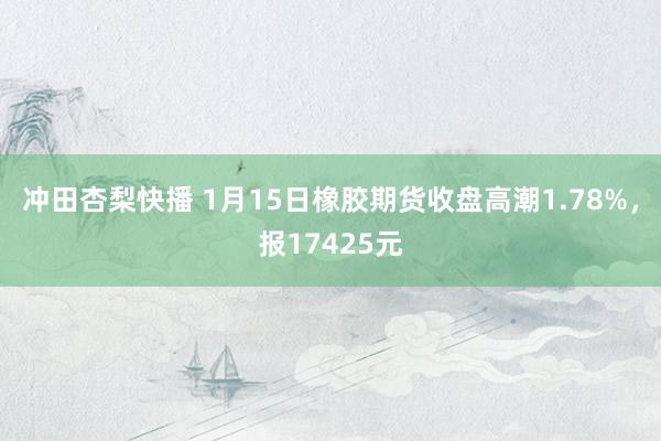 冲田杏梨快播 1月15日橡胶期货收盘高潮1.78%，报17425元