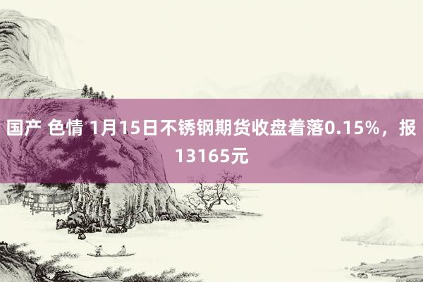 国产 色情 1月15日不锈钢期货收盘着落0.15%，报13165元