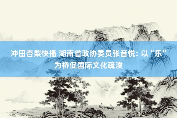 冲田杏梨快播 湖南省政协委员张音悦: 以“乐”为桥促国际文化疏浚