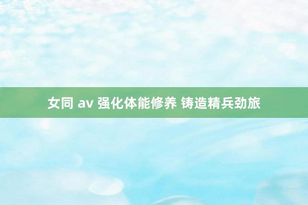 女同 av 强化体能修养 铸造精兵劲旅