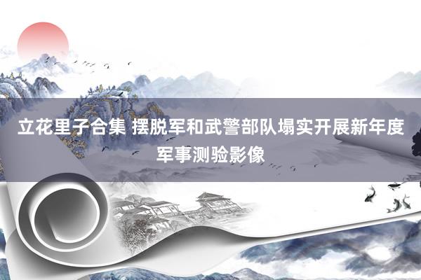 立花里子合集 摆脱军和武警部队塌实开展新年度军事测验影像