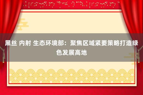 黑丝 内射 生态环境部：聚焦区域紧要策略打造绿色发展高地