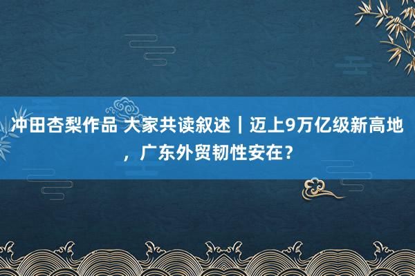 冲田杏梨作品 大家共读叙述｜迈上9万亿级新高地，广东外贸韧性安在？