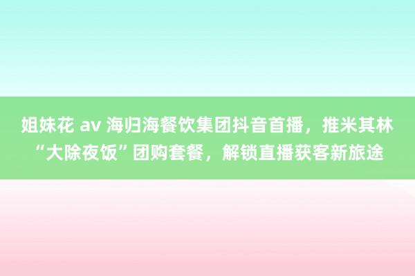 姐妹花 av 海归海餐饮集团抖音首播，推米其林“大除夜饭”团购套餐，解锁直播获客新旅途