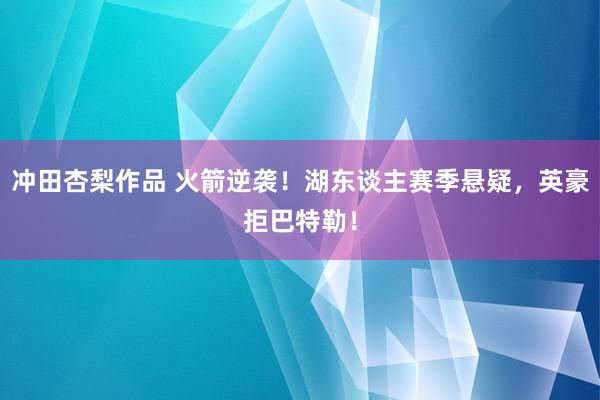 冲田杏梨作品 火箭逆袭！湖东谈主赛季悬疑，英豪拒巴特勒！