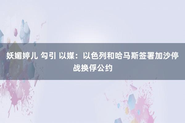 妖媚婷儿 勾引 以媒：以色列和哈马斯签署加沙停战换俘公约